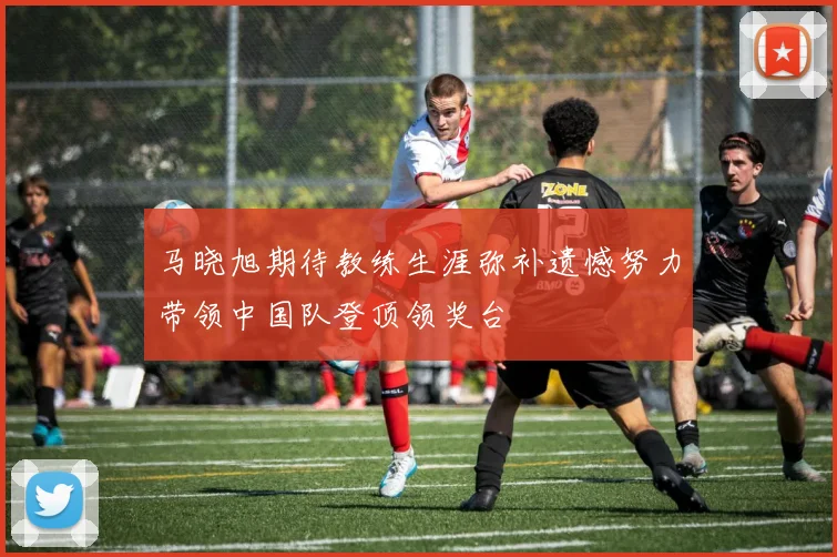 马晓旭期待教练生涯弥补遗憾努力带领中国队登顶领奖台